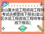 金山区水运工程咨询工程师考试去哪里线下报名(金山区水运工程咨询工程师考试线下报名)