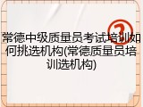 常德中级质量员考试培训如何挑选机构(常德质量员培训选机构)