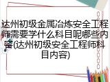 达州初级金属冶炼安全工程师需要学什么科目呢哪些内容(达州初级安全工程师科目内容)