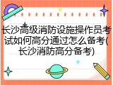 长沙高级消防设施操作员考试如何高分通过怎么备考(长沙消防高分备考)