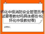 怀化中级消防安全管理员考试要看教材吗具体哪些书(怀化中级教材看)