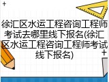 徐汇区水运工程咨询工程师考试去哪里线下报名(徐汇区水运工程咨询工程师考试线下报名)