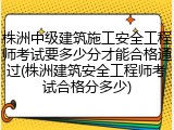 株洲中级建筑施工安全工程师考试要多少分才能合格通过(株洲建筑安全工程师考试合格分多少)