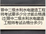 晋中二级水利水电建造工程师考试要多少分才能合格通过(晋中二级水利水电建造工程师考试合格分多少)