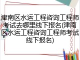 津南区水运工程咨询工程师考试去哪里线下报名(津南区水运工程咨询工程师考试线下报名)