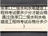 张家口二级水利水电建造工程师考试要多少分才能合格通过(张家口二级水利水电建造工程师考试合格分多少)