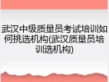 武汉中级质量员考试培训如何挑选机构(武汉质量员培训选机构)