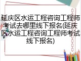 延庆区水运工程咨询工程师考试去哪里线下报名(延庆区水运工程咨询工程师考试线下报名)