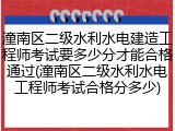 潼南区二级水利水电建造工程师考试要多少分才能合格通过(潼南区二级水利水电工程师考试合格分多少)
