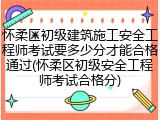 怀柔区初级建筑施工安全工程师考试要多少分才能合格通过(怀柔区初级安全工程师考试合格分)