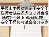 平顶山中级建筑施工安全工程师考试要多少分才能合格通过(平顶山中级建筑施工安全工程师考试合格分多少)