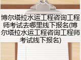 博尔塔拉水运工程咨询工程师考试去哪里线下报名(博尔塔拉水运工程咨询工程师考试线下报名)