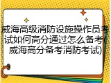 威海高级消防设施操作员考试如何高分通过怎么备考(威海高分备考消防考试)