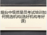 烟台中级质量员考试培训如何挑选机构(选好机构考好课)