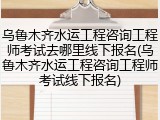 乌鲁木齐水运工程咨询工程师考试去哪里线下报名(乌鲁木齐水运工程咨询工程师考试线下报名)