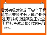 塔城初级建筑施工安全工程师考试要多少分才能合格通过(塔城初级建筑施工安全工程师考试合格分数多少)