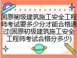 固原初级建筑施工安全工程师考试要多少分才能合格通过(固原初级建筑施工安全工程师考试合格分多少)