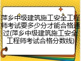 萍乡中级建筑施工安全工程师考试要多少分才能合格通过(萍乡中级建筑施工安全工程师考试合格分数线)