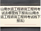 山南水运工程咨询工程师考试去哪里线下报名(山南水运工程咨询工程师考试线下报名)