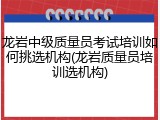 龙岩中级质量员考试培训如何挑选机构(龙岩质量员培训选机构)