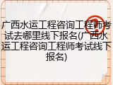 广西水运工程咨询工程师考试去哪里线下报名(广西水运工程咨询工程师考试线下报名)