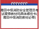 莆田中级消防安全管理员考试要看教材吗具体哪些书(莆田中级消防教材必看)