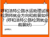 呼和浩特公路水运助理试验检测师就业方向和前景如何？(呼和浩特公路检测就业前景好)
