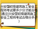 兴安盟初级建筑施工安全工程师考试要多少分才能合格通过(兴安盟初级建筑施工安全工程师考试合格分多少)