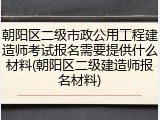 朝阳区二级市政公用工程建造师考试报名需要提供什么材料(朝阳区二级建造师报名材料)
