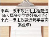 来宾一级市政公用工程建造师大概多少学费好就业吗(来宾一级市政建造师学费高就业难)