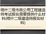 喀什二级市政公用工程建造师考试报名需要提供什么材料(喀什二级建造师报名材料)