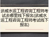 武威水运工程咨询工程师考试去哪里线下报名(武威水运工程咨询工程师考试线下报名)