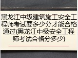 黑龙江中级建筑施工安全工程师考试要多少分才能合格通过(黑龙江中级安全工程师考试合格分多少)