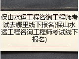 保山水运工程咨询工程师考试去哪里线下报名(保山水运工程咨询工程师考试线下报名)