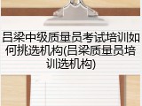 吕梁中级质量员考试培训如何挑选机构(吕梁质量员培训选机构)