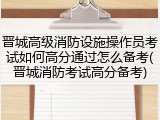 晋城高级消防设施操作员考试如何高分通过怎么备考(晋城消防考试高分备考)