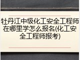 牡丹江中级化工安全工程师在哪里学怎么报名(化工安全工程师报考)