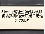 太原中级质量员考试培训如何挑选机构(太原质量员培训选机构)
