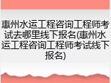 惠州水运工程咨询工程师考试去哪里线下报名(惠州水运工程咨询工程师考试线下报名)