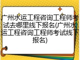 广州水运工程咨询工程师考试去哪里线下报名(广州水运工程咨询工程师考试线下报名)