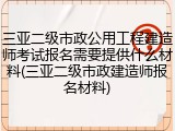 三亚二级市政公用工程建造师考试报名需要提供什么材料(三亚二级市政建造师报名材料)