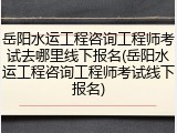岳阳水运工程咨询工程师考试去哪里线下报名(岳阳水运工程咨询工程师考试线下报名)