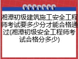 湘潭初级建筑施工安全工程师考试要多少分才能合格通过(湘潭初级安全工程师考试合格分多少)
