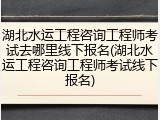 湖北水运工程咨询工程师考试去哪里线下报名(湖北水运工程咨询工程师考试线下报名)