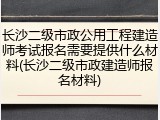 长沙二级市政公用工程建造师考试报名需要提供什么材料(长沙二级市政建造师报名材料)