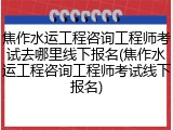 焦作水运工程咨询工程师考试去哪里线下报名(焦作水运工程咨询工程师考试线下报名)