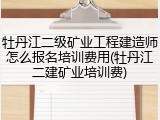牡丹江二级矿业工程建造师怎么报名培训费用(牡丹江二建矿业培训费)