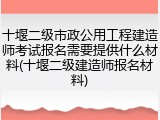 十堰二级市政公用工程建造师考试报名需要提供什么材料(十堰二级建造师报名材料)