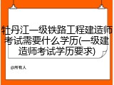 牡丹江一级铁路工程建造师考试需要什么学历(一级建造师考试学历要求)