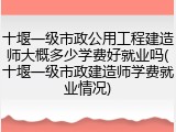 十堰一级市政公用工程建造师大概多少学费好就业吗(十堰一级市政建造师学费就业情况)